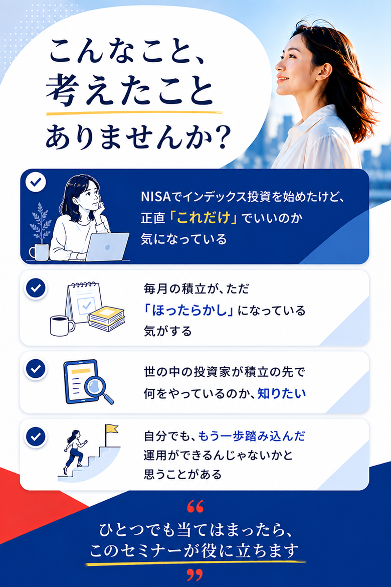 こんなこと、考えたことありませんか？ NISAでインデックス投資を始めたけれどこれだけでいいのか気になる方、毎月の積立がほったらかしになっている方、積立の先を知りたい方、もう一歩踏み込んだ運用をしたい方へ。