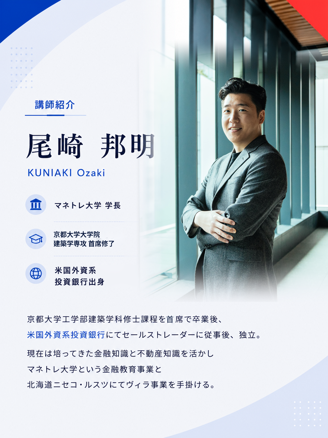 講師紹介。尾崎邦明、マネトレ大学学長。京都大学工学部建築学科修士課程を主席で卒業後、米国外資系投資銀行でセールストレーダーに従事後、独立。現在は金融教育事業と北海道ニセコ・ルスツでヴィラ事業を手掛けています。